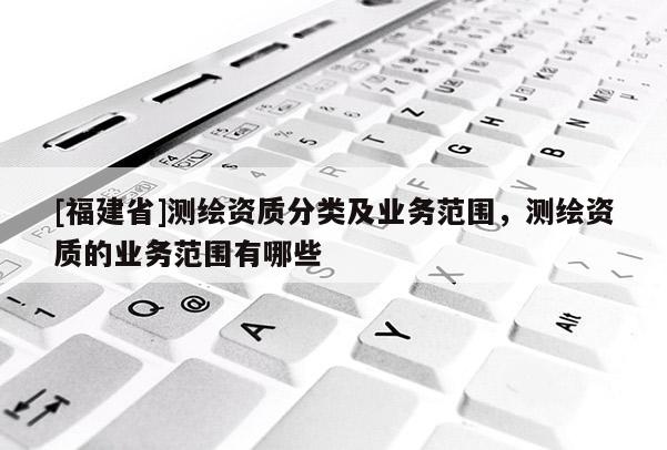 [福建省]測繪資質分類及業務范圍，測繪資質的業務范圍有哪些