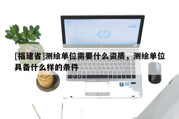 [福建省]測(cè)繪單位需要什么資質(zhì)，測(cè)繪單位具備什么樣的條件