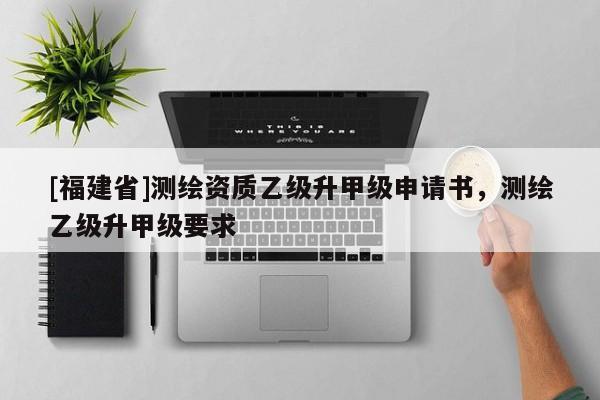 [福建省]測繪資質乙級升甲級申請書，測繪乙級升甲級要求