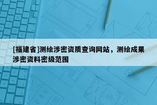 [福建省]測繪涉密資質查詢網站，測繪成果涉密資料密級范圍