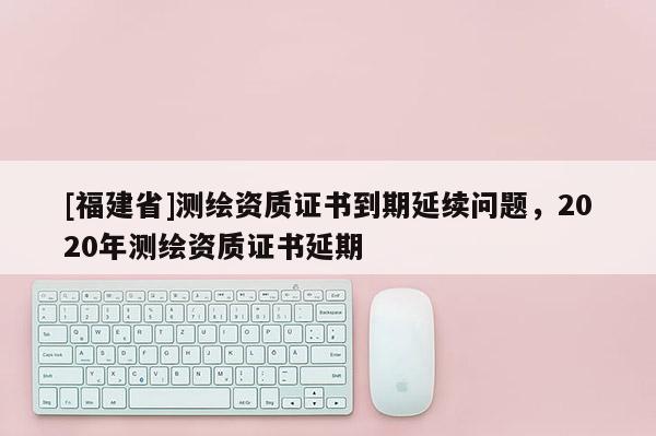 [福建省]測繪資質證書到期延續問題，2020年測繪資質證書延期