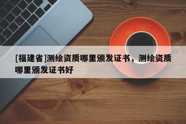 [福建省]測繪資質哪里頒發(fā)證書，測繪資質哪里頒發(fā)證書好