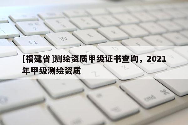 [福建省]測繪資質甲級證書查詢，2021年甲級測繪資質