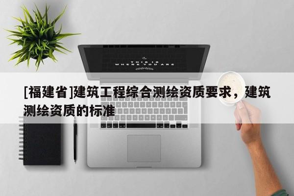 [福建省]建筑工程綜合測(cè)繪資質(zhì)要求，建筑測(cè)繪資質(zhì)的標(biāo)準(zhǔn)