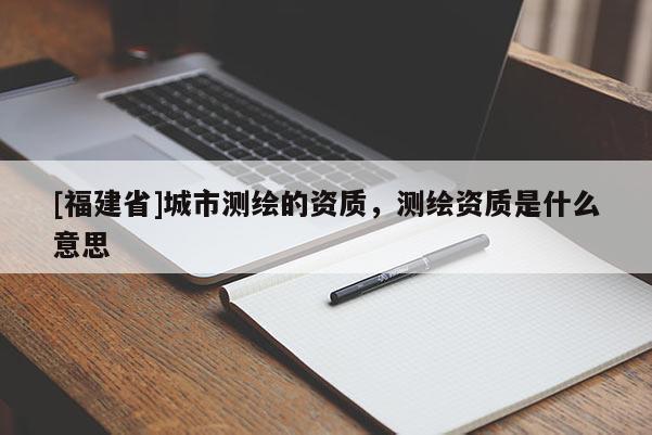 [福建省]城市測(cè)繪的資質(zhì)，測(cè)繪資質(zhì)是什么意思