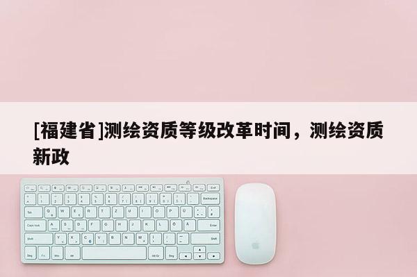 [福建省]測繪資質等級改革時間，測繪資質新政