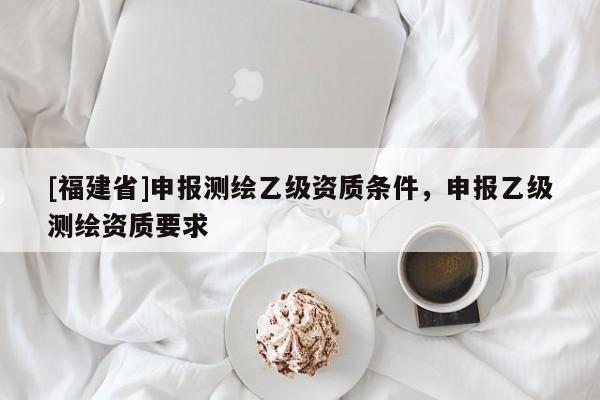 [福建省]申報(bào)測(cè)繪乙級(jí)資質(zhì)條件，申報(bào)乙級(jí)測(cè)繪資質(zhì)要求