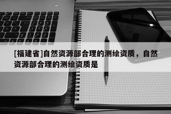 [福建省]自然資源部合理的測(cè)繪資質(zhì)，自然資源部合理的測(cè)繪資質(zhì)是
