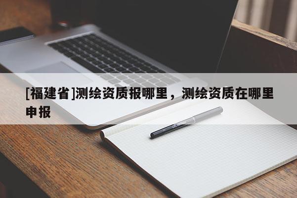 [福建省]測繪資質報哪里，測繪資質在哪里申報
