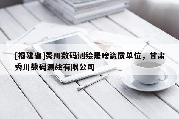 [福建省]秀川數(shù)碼測(cè)繪是啥資質(zhì)單位，甘肅秀川數(shù)碼測(cè)繪有限公司