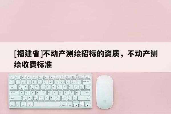[福建省]不動(dòng)產(chǎn)測(cè)繪招標(biāo)的資質(zhì)，不動(dòng)產(chǎn)測(cè)繪收費(fèi)標(biāo)準(zhǔn)