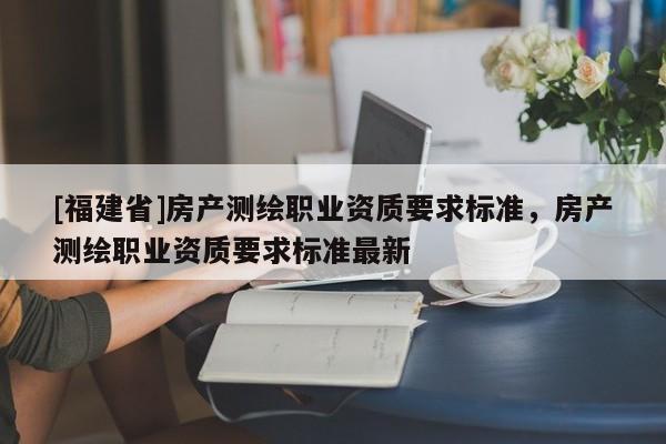 [福建省]房產(chǎn)測繪職業(yè)資質(zhì)要求標準，房產(chǎn)測繪職業(yè)資質(zhì)要求標準最新