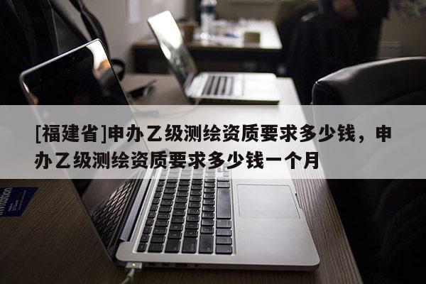 [福建省]申辦乙級測繪資質要求多少錢，申辦乙級測繪資質要求多少錢一個月