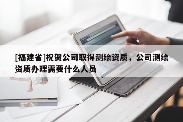 [福建省]祝賀公司取得測繪資質，公司測繪資質辦理需要什么人員
