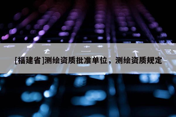 [福建省]測繪資質批準單位，測繪資質規定