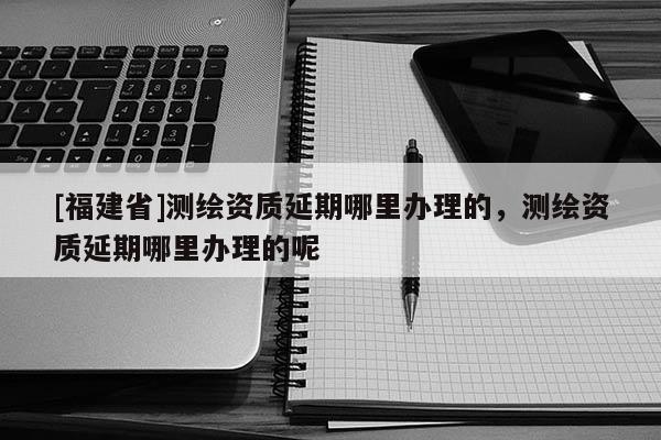[福建省]測繪資質延期哪里辦理的，測繪資質延期哪里辦理的呢