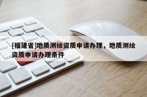 [福建省]地質測繪資質申請辦理，地質測繪資質申請辦理條件
