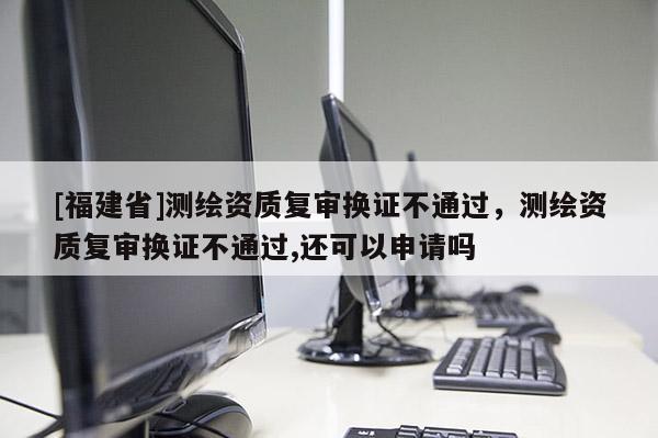[福建省]測繪資質復審換證不通過，測繪資質復審換證不通過,還可以申請嗎