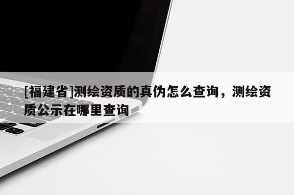 [福建省]測繪資質的真偽怎么查詢，測繪資質公示在哪里查詢