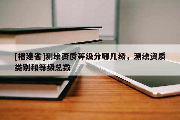 [福建省]測(cè)繪資質(zhì)等級(jí)分哪幾級(jí)，測(cè)繪資質(zhì)類別和等級(jí)總數(shù)
