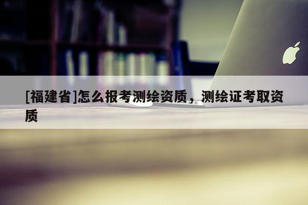 [福建省]怎么報考測繪資質，測繪證考取資質