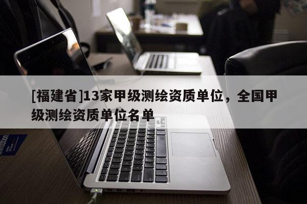[福建省]13家甲級(jí)測(cè)繪資質(zhì)單位，全國(guó)甲級(jí)測(cè)繪資質(zhì)單位名單