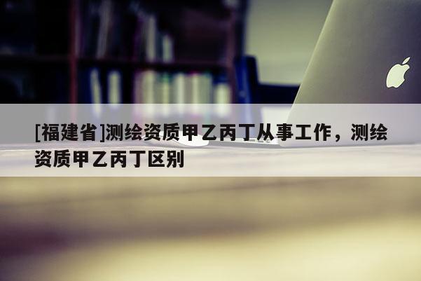 [福建省]測繪資質甲乙丙丁從事工作，測繪資質甲乙丙丁區別