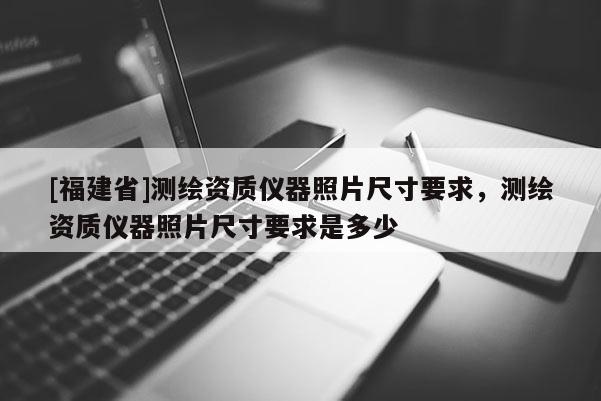 [福建省]測繪資質儀器照片尺寸要求，測繪資質儀器照片尺寸要求是多少