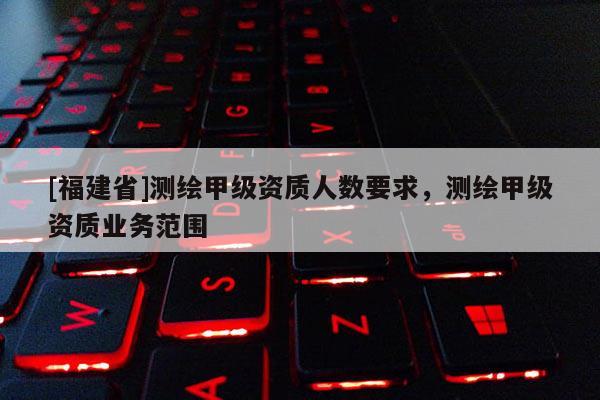 [福建省]測繪甲級資質人數要求，測繪甲級資質業務范圍