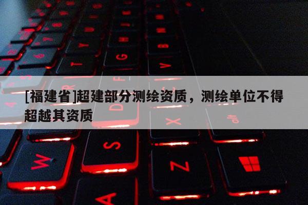 [福建省]超建部分測繪資質(zhì)，測繪單位不得超越其資質(zhì)