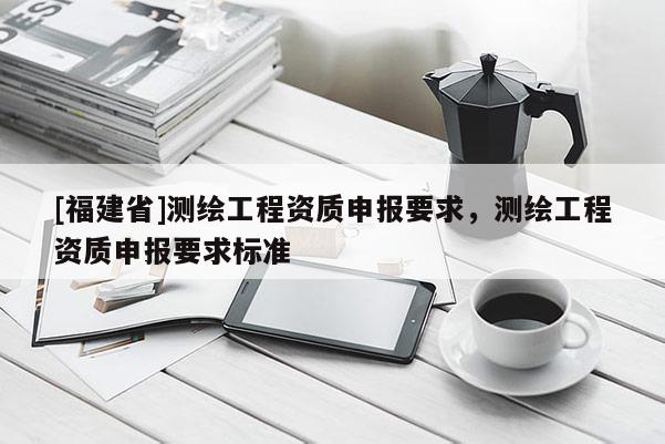 [福建省]測(cè)繪工程資質(zhì)申報(bào)要求，測(cè)繪工程資質(zhì)申報(bào)要求標(biāo)準(zhǔn)