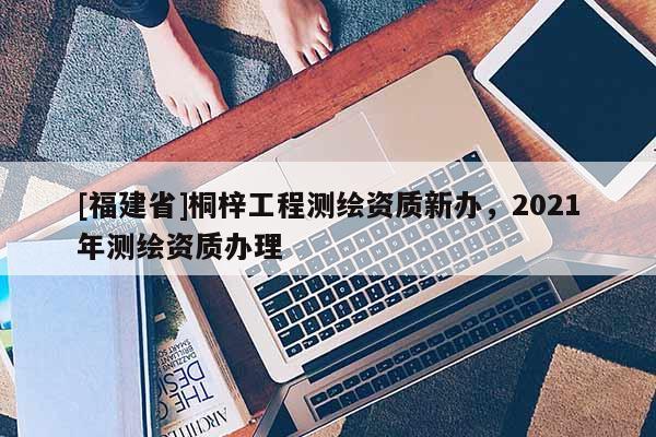 [福建省]桐梓工程測繪資質新辦，2021年測繪資質辦理