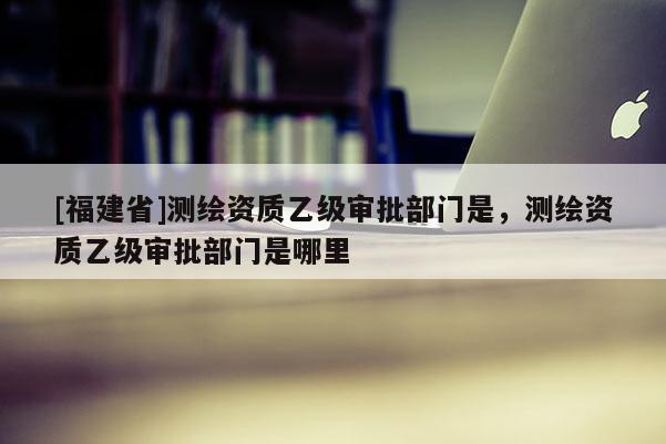 [福建省]測繪資質(zhì)乙級審批部門是，測繪資質(zhì)乙級審批部門是哪里