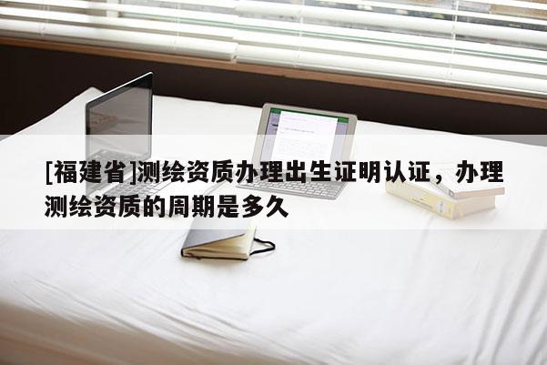 [福建省]測繪資質辦理出生證明認證，辦理測繪資質的周期是多久