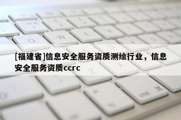 [福建省]信息安全服務資質測繪行業，信息安全服務資質ccrc