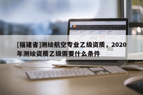 [福建省]測繪航空專業乙級資質，2020年測繪資質乙級需要什么條件