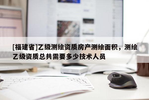 [福建省]乙級測繪資質房產測繪面積，測繪乙級資質總共需要多少技術人員