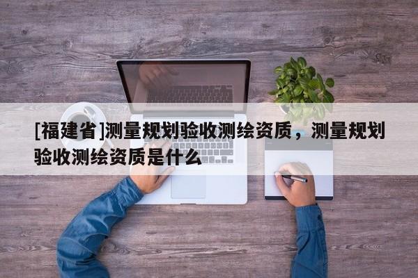 [福建省]測量規劃驗收測繪資質，測量規劃驗收測繪資質是什么