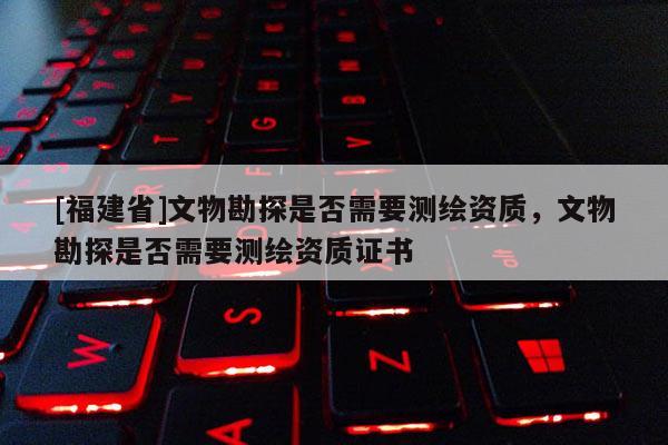 [福建省]文物勘探是否需要測繪資質，文物勘探是否需要測繪資質證書