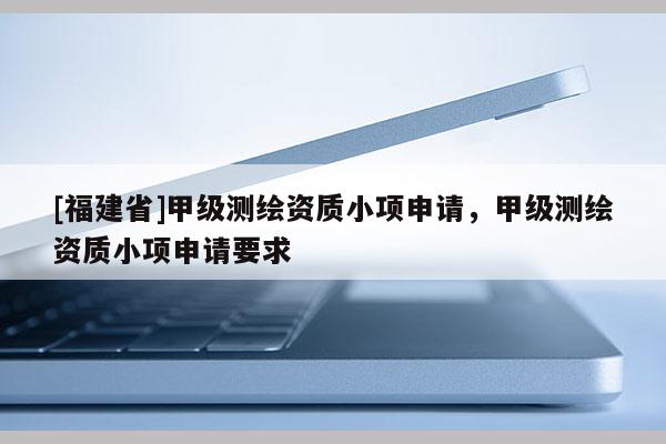 [福建省]甲級測繪資質小項申請，甲級測繪資質小項申請要求