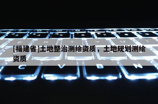 [福建省]土地整治測繪資質(zhì)，土地規(guī)劃測繪資質(zhì)