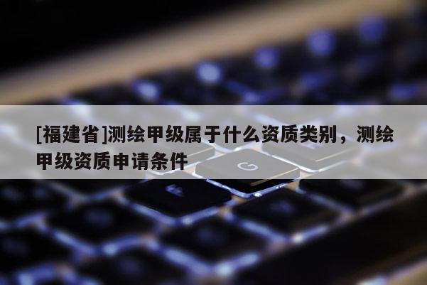 [福建省]測繪甲級屬于什么資質類別，測繪甲級資質申請條件