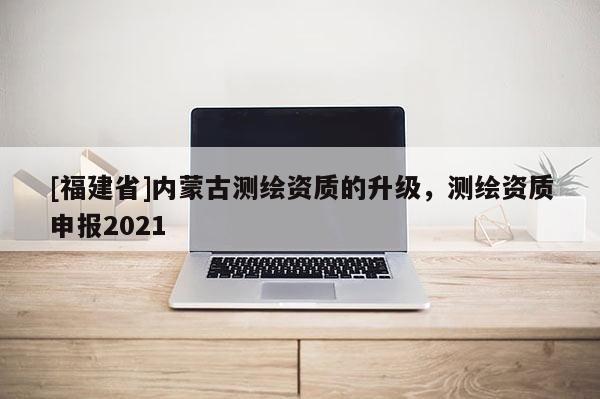 [福建省]內(nèi)蒙古測(cè)繪資質(zhì)的升級(jí)，測(cè)繪資質(zhì)申報(bào)2021