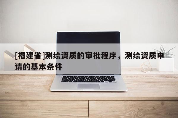 [福建省]測繪資質的審批程序，測繪資質申請的基本條件