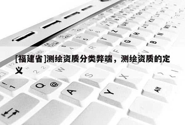 [福建省]測(cè)繪資質(zhì)分類弊端，測(cè)繪資質(zhì)的定義