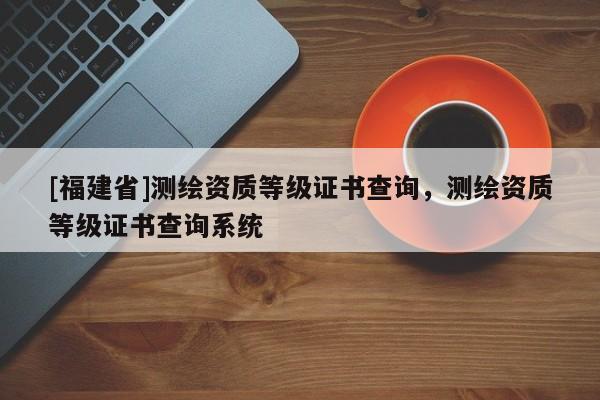 [福建省]測繪資質(zhì)等級證書查詢，測繪資質(zhì)等級證書查詢系統(tǒng)