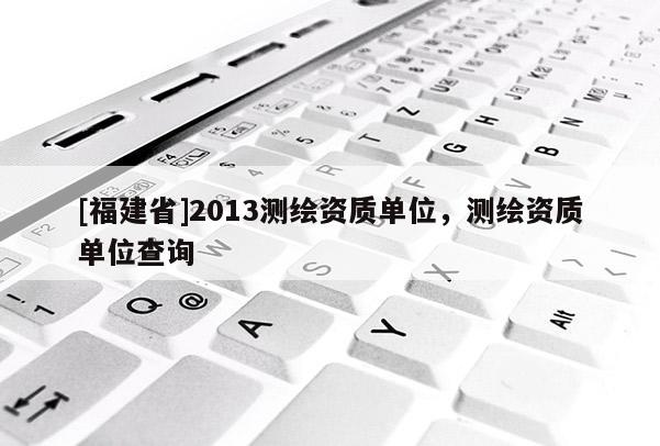 [福建省]2013測繪資質單位，測繪資質單位查詢