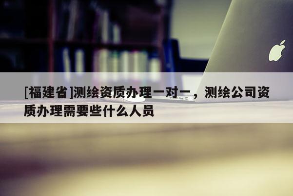 [福建省]測(cè)繪資質(zhì)辦理一對(duì)一，測(cè)繪公司資質(zhì)辦理需要些什么人員