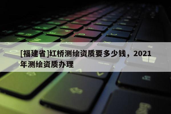 [福建省]紅橋測繪資質(zhì)要多少錢，2021年測繪資質(zhì)辦理