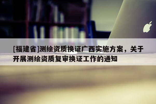 [福建省]測繪資質換證廣西實施方案，關于開展測繪資質復審換證工作的通知
